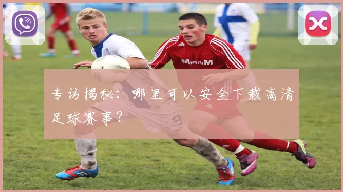 专访揭秘：哪里可以安全下载高清足球赛事？