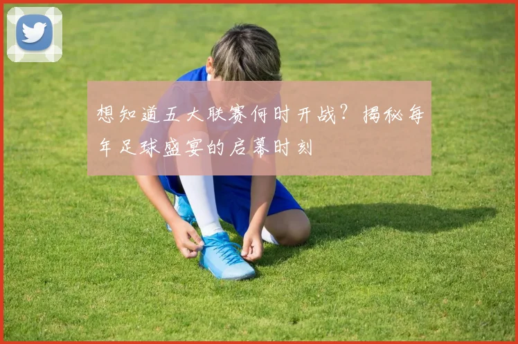 想知道五大联赛何时开战？揭秘每年足球盛宴的启幕时刻