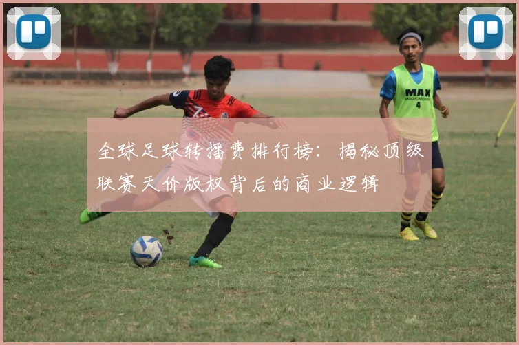 全球足球转播费排行榜:揭秘顶级联赛天价版权背后的商业逻辑