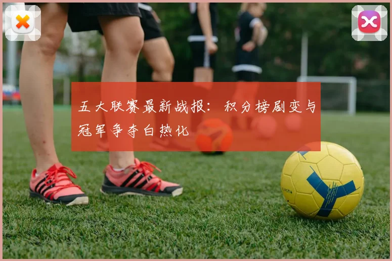 五大联赛最新战报：积分榜剧变与冠军争夺白热化