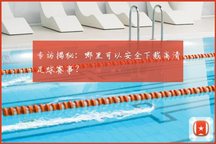 专访揭秘：哪里可以安全下载高清足球赛事？