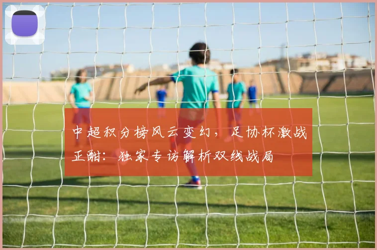 中超积分榜风云变幻，足协杯激战正酣：独家专访解析双线战局