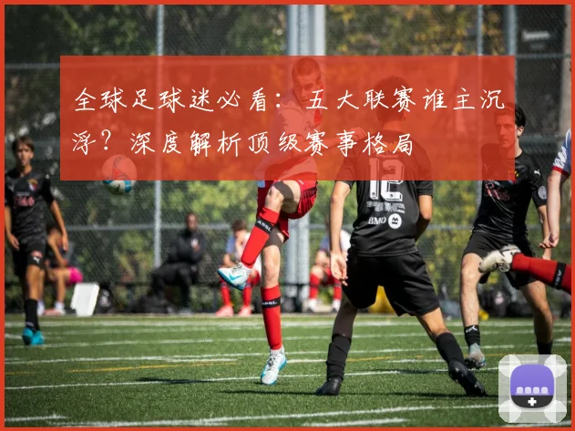 全球足球迷必看:五大联赛谁主沉浮?深度解析顶级赛事格局