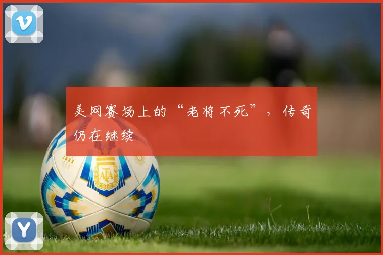 美网赛场上的“老将不死”,传奇仍在继续