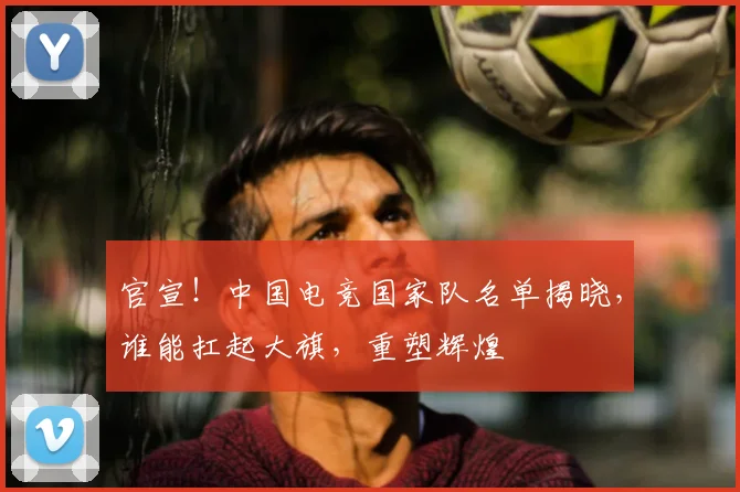 官宣！中国电竞国家队名单揭晓，谁能扛起大旗，重塑辉煌