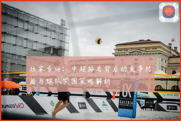 独家专访：中超排名背后的竞争格局与球队突围策略解析