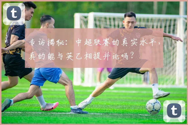 专访揭秘:中超联赛的真实水平,真的能与英乙相提并论吗?