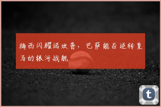 梅西闪耀诺坎普，巴萨能否逆转皇马的银河战舰